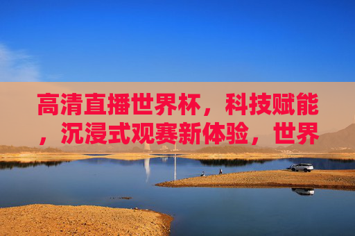 高清直播世界杯，科技赋能，沉浸式观赛新体验，世界杯高清直播，科技赋能沉浸式观赛新体验
