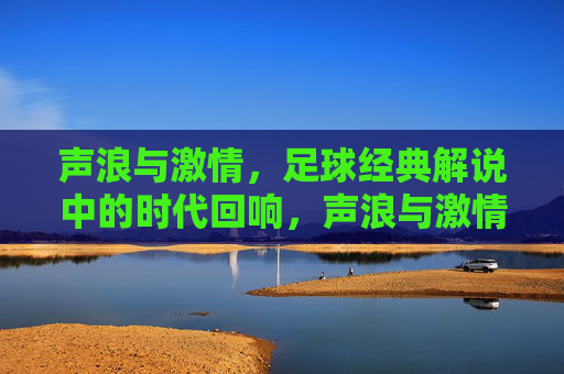 声浪与激情，足球经典解说中的时代回响，声浪与激情，足球经典解说的时代回响