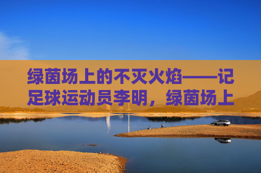 绿茵场上的不灭火焰——记足球运动员李明，绿茵场上的不灭火焰——李明