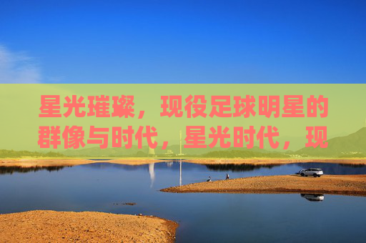 星光璀璨,现役足球明星的群像与时代,星光时代,现役足球明星群像