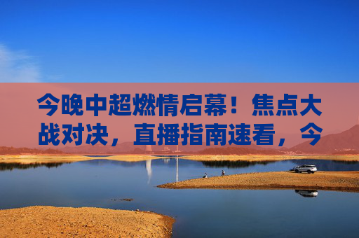 今晚中超燃情启幕！焦点大战对决，直播指南速看，今晚中超燃情启幕 焦点大战直播指南速看