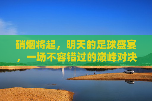 硝烟将起,明天的足球盛宴,一场不容错过的巅峰对决
