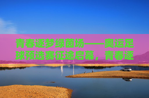 青春逐梦绿茵场——奥运足球预选赛征途启幕,青春逐梦绿茵场,奥运足球预选赛征途启幕