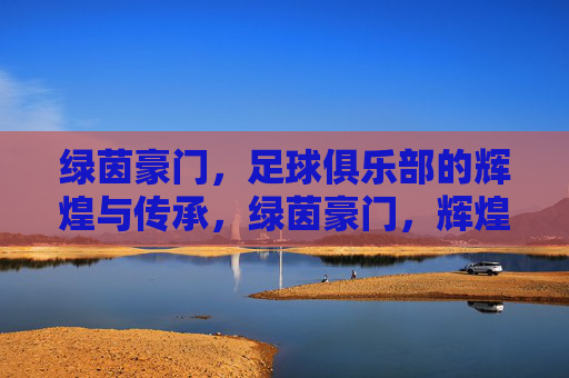 绿茵豪门,足球俱乐部的辉煌与传承,绿茵豪门,辉煌与传承