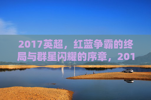 2017英超,红蓝争霸的终局与群星闪耀的序章,2017英超,红蓝争霸终局与群星序章