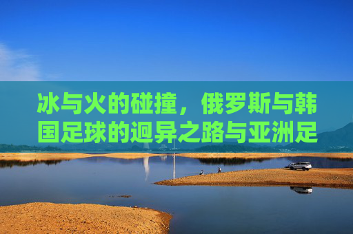 冰与火的碰撞,俄罗斯与韩国足球的迥异之路与亚洲足坛的双星闪耀,冰火碰撞下的亚洲双星,俄罗斯与韩国足球迥异之路