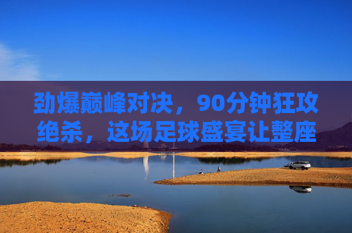 劲爆巅峰对决,90分钟狂攻绝杀,这场足球盛宴让整座城为之沸腾!巅峰对决狂攻绝杀,90分钟沸腾整座城