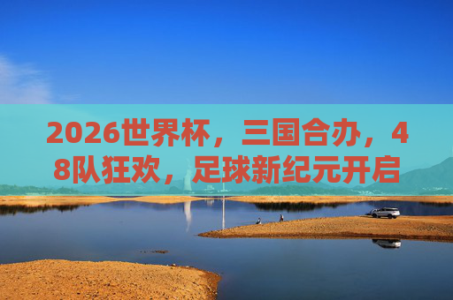 2026世界杯,三国合办,48队狂欢,足球新纪元开启