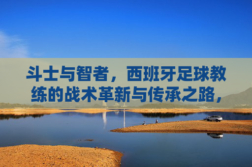 斗士与智者,西班牙足球教练的战术革新与传承之路,西班牙足球教练,斗士与智者的革新传承之路
