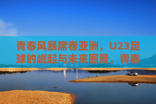青春风暴席卷亚洲，U23足球的崛起与未来图景，青春风暴席卷亚洲，U23足球崛起与未来图景