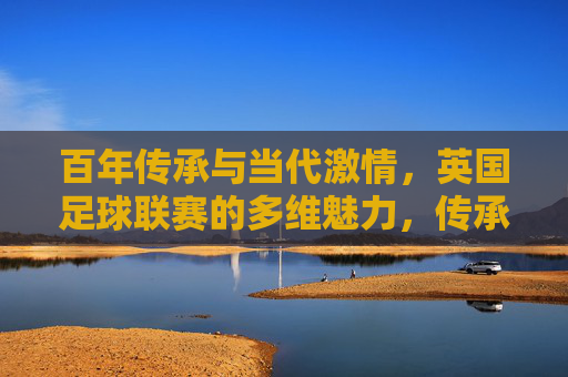 百年传承与当代激情，英国足球联赛的多维魅力，传承不息，激情永续，英国足球联赛的多维魅力