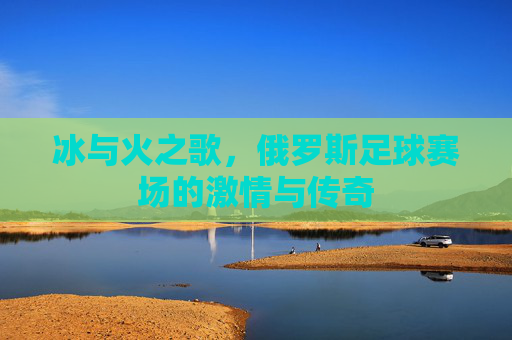 冰与火之歌,俄罗斯足球赛场的激情与传奇