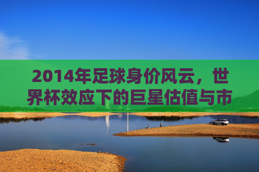 2014年足球身价风云,世界杯效应下的巨星估值与市场新变局