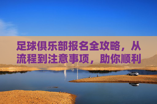 足球俱乐部报名全攻略,从流程到注意事项,助你顺利开启足球之旅