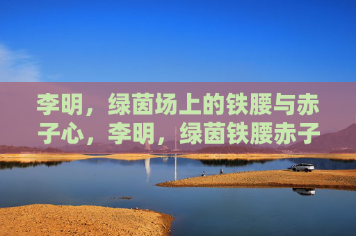李明，绿茵场上的铁腰与赤子心，李明，绿茵铁腰赤子心
