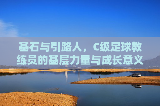 基石与引路人，C级足球教练员的基层力量与成长意义，基石与引路人，C级足球教练员的基层力量与成长意义