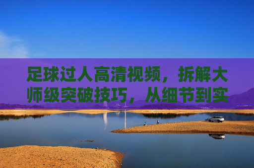 足球过人高清视频,拆解大师级突破技巧,从细节到实战的进阶指南,大师级足球过人技巧拆解,从细节到实战的进阶高清指南
