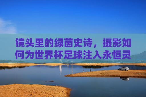 镜头里的绿茵史诗，摄影如何为世界杯足球注入永恒灵魂，摄影铸魂世界杯，绿茵史诗的永恒之镜
