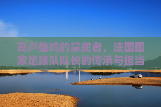 高卢雄鸡的掌舵者,法国国家足球队队长的传承与担当