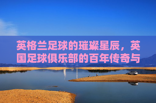 英格兰足球的璀璨星辰,英国足球俱乐部的百年传奇与文化图景,英格兰足球传奇,百年星辰与文化图景