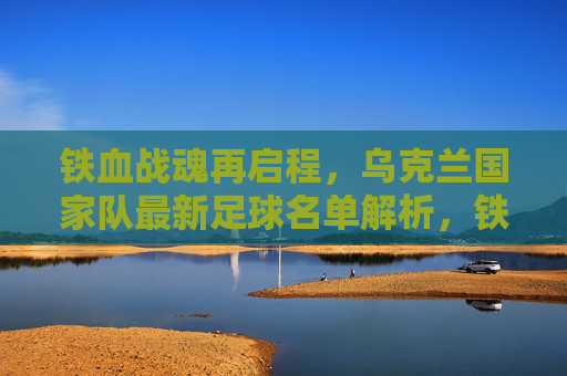 铁血战魂再启程,乌克兰国家队最新足球名单解析,铁血战魂再启程,乌克兰国家队最新足球名单解析