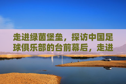 走进绿茵堡垒，探访中国足球俱乐部的台前幕后，走进绿茵堡垒，中国足球俱乐部的台前幕后