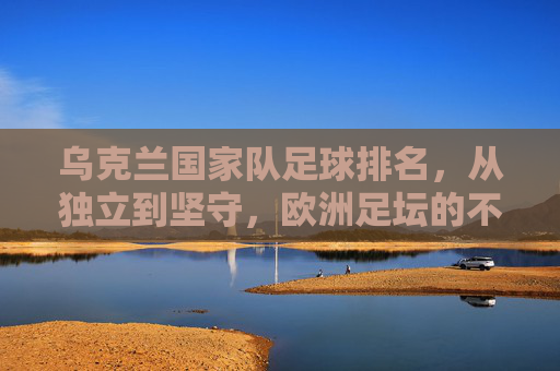 乌克兰国家队足球排名,从独立到坚守,欧洲足坛的不屈中坚,乌克兰足球,从独立坚守到欧洲足坛不屈中坚