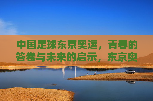 中国足球东京奥运，青春的答卷与未来的启示，东京奥运中国足球，青春答卷启示未来