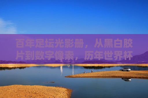 百年足坛光影册,从黑白胶片到数字像素,历年世界杯足球图里的史诗与心跳,百年世界杯,光影里的史诗与心跳