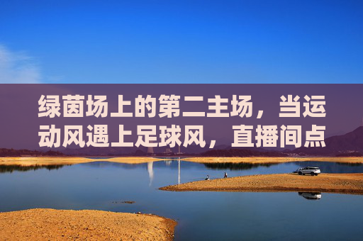 绿茵场上的第二主场，当运动风遇上足球风，直播间点燃全民激情，绿茵场第二主场，直播间点燃全民足球激情