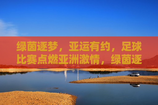 绿茵逐梦，亚运有约，足球比赛点燃亚洲激情，绿茵逐梦亚运，足球燃情亚洲