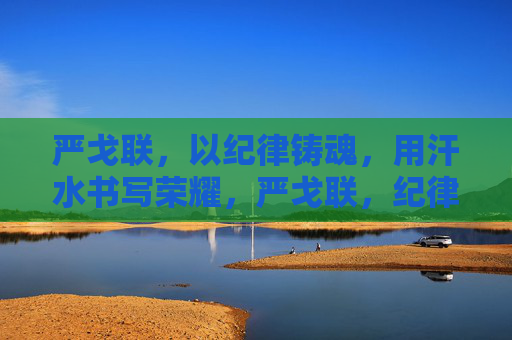 严戈联,以纪律铸魂,用汗水书写荣耀,严戈联,纪律铸魂汗水书荣耀