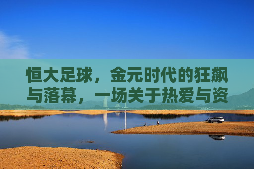 恒大足球，金元时代的狂飙与落幕，一场关于热爱与资本的足球史诗，恒大足球，金元时代的狂飙落幕与热爱资本的足球史诗