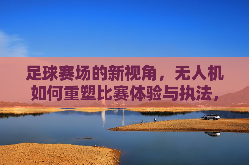 足球赛场的新视角,无人机如何重塑比赛体验与执法,足球赛场新视角,无人机重塑体验与执法