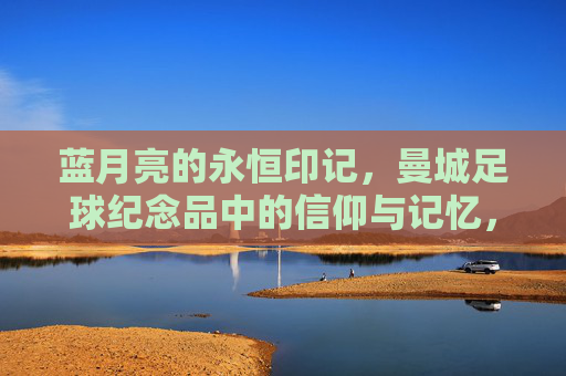 蓝月亮的永恒印记,曼城足球纪念品中的信仰与记忆,蓝月亮的永恒印记,曼城足球纪念品中的信仰与记忆
