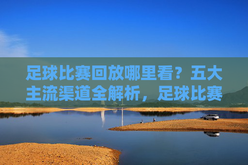足球比赛回放哪里看?五大主流渠道全解析,足球比赛回放观看,五大主流渠道全解析