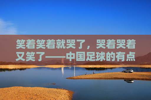 笑着笑着就哭了，哭着哭着又笑了——中国足球的有点意思，笑着笑着就哭了，哭着哭着又笑了——中国足球的笑泪剧本