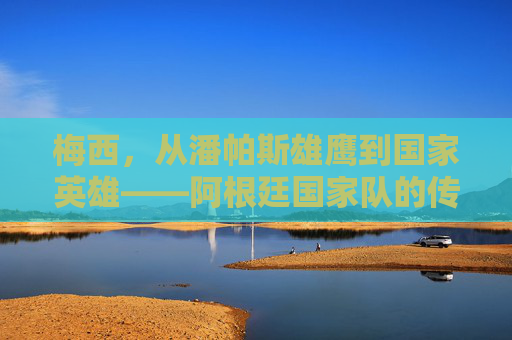 梅西，从潘帕斯雄鹰到国家英雄——阿根廷国家队的传奇征程，梅西，潘帕斯雄鹰的国家英雄传奇征程