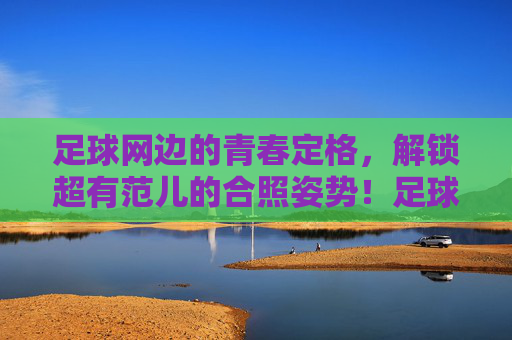 足球网边的青春定格,解锁超有范儿的合照姿势!足球网边青春定格,解锁超有范儿合照姿势!