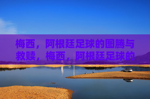 梅西，阿根廷足球的图腾与救赎，梅西，阿根廷足球的图腾与救赎