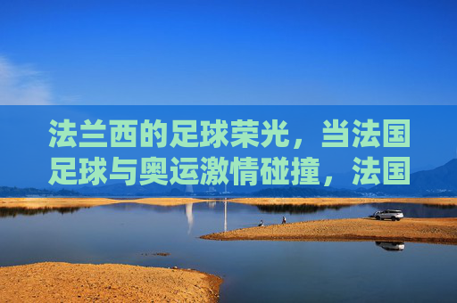 法兰西的足球荣光,当法国足球与奥运激情碰撞,法国足球荣光邂逅奥运激情