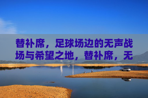 替补席,足球场边的无声战场与希望之地,替补席,无声战场与希望之地