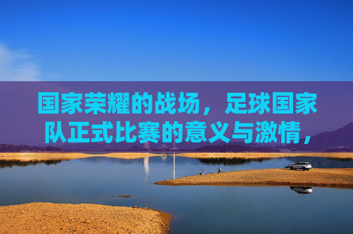 国家荣耀的战场，足球国家队正式比赛的意义与激情，国家荣耀的战场，足球国家队正式比赛的意义与激情