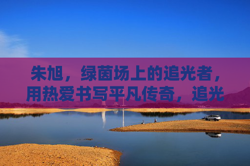 朱旭，绿茵场上的追光者，用热爱书写平凡传奇，追光绿茵，热爱铸传奇