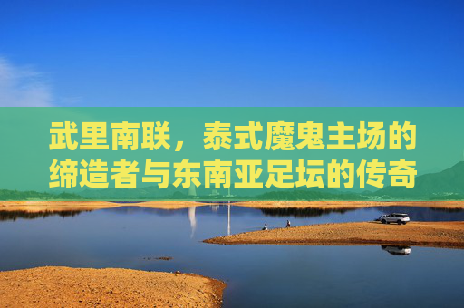 武里南联,泰式魔鬼主场的缔造者与东南亚足坛的传奇,武里南联,泰式魔鬼主场的缔造者与东南亚足坛传奇