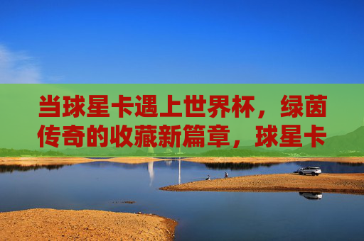 当球星卡遇上世界杯，绿茵传奇的收藏新篇章，球星卡×世界杯，绿茵收藏新传奇