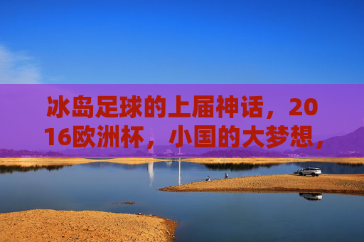 冰岛足球的上届神话,2016欧洲杯,小国的大梦想,小国大梦,冰岛2016欧洲杯足球神话