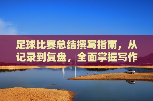 足球比赛总结撰写指南,从记录到复盘,全面掌握写作要点,足球比赛总结撰写指南,从记录到复盘,全面掌握写作要点