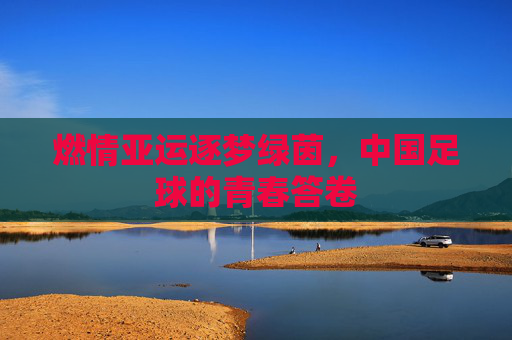 燃情亚运逐梦绿茵,中国足球的青春答卷