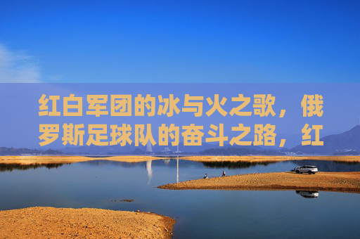 红白军团的冰与火之歌,俄罗斯足球队的奋斗之路,红白军团的冰火奋斗之路